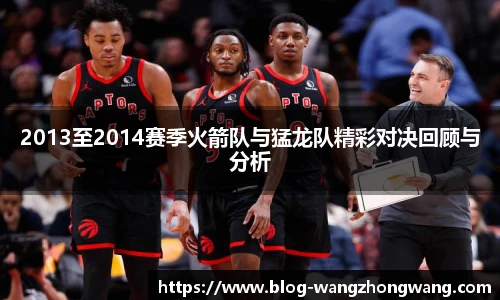2013至2014赛季火箭队与猛龙队精彩对决回顾与分析